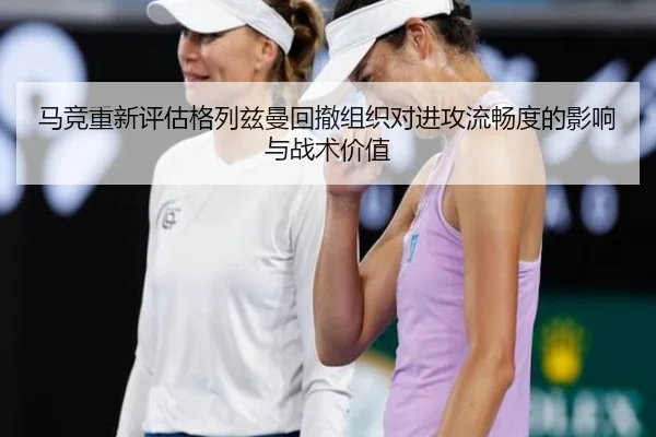 马竞重新评估格列兹曼回撤组织对进攻流畅度的影响与战术价值