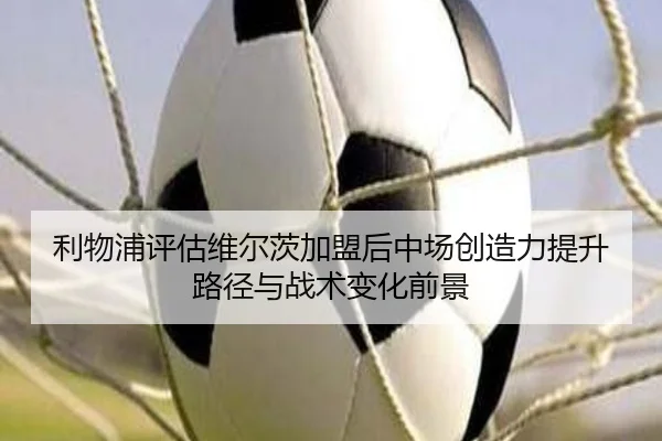 利物浦评估维尔茨加盟后中场创造力提升路径与战术变化前景