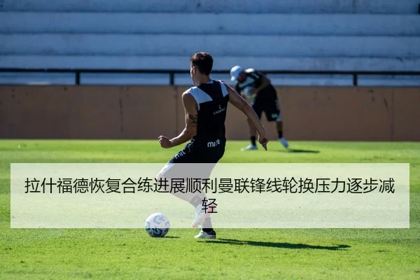 拉什福德恢复合练进展顺利曼联锋线轮换压力逐步减轻